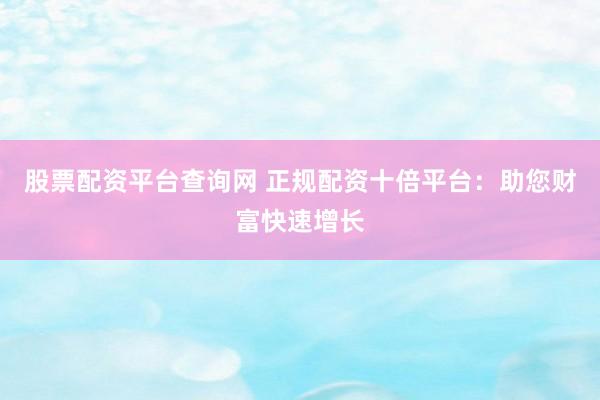 股票配资平台查询网 正规配资十倍平台：助您财富快速增长