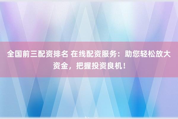 全国前三配资排名 在线配资服务：助您轻松放大资金，把握投资良机！