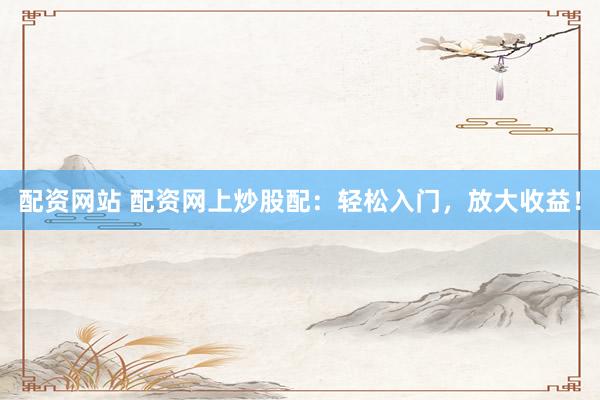 配资网站 配资网上炒股配：轻松入门，放大收益！