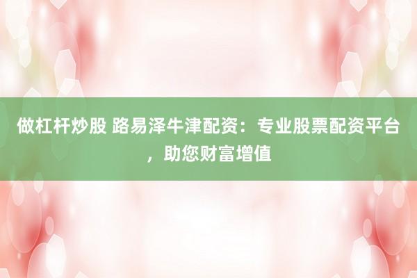 做杠杆炒股 路易泽牛津配资：专业股票配资平台，助您财富增值