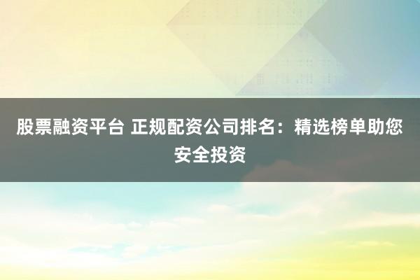 股票融资平台 正规配资公司排名：精选榜单助您安全投资